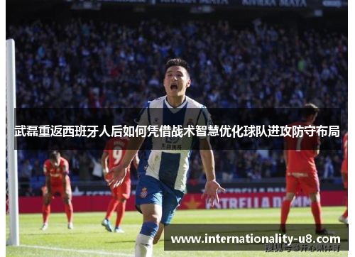 武磊重返西班牙人后如何凭借战术智慧优化球队进攻防守布局