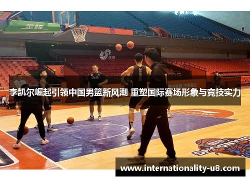 李凯尔崛起引领中国男篮新风潮 重塑国际赛场形象与竞技实力