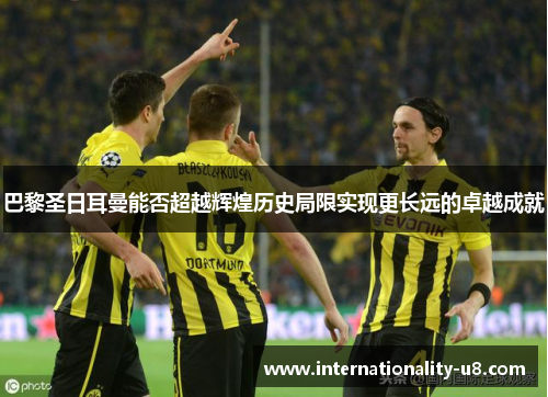 巴黎圣日耳曼能否超越辉煌历史局限实现更长远的卓越成就
