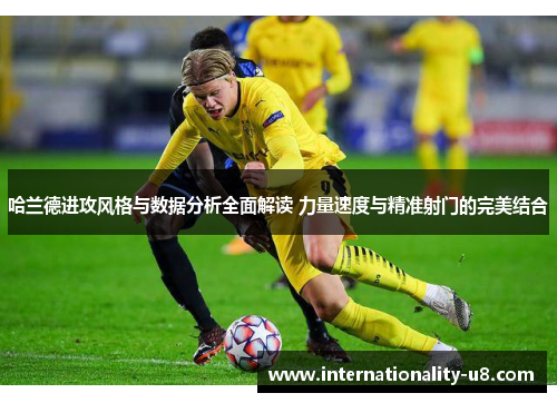 哈兰德进攻风格与数据分析全面解读 力量速度与精准射门的完美结合