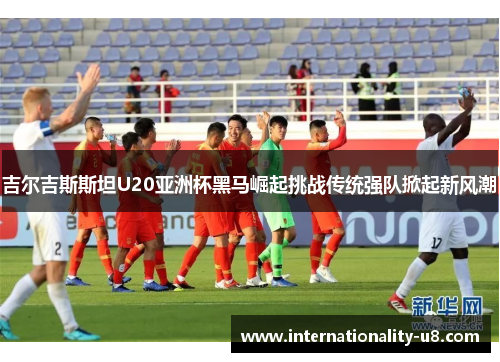 吉尔吉斯斯坦U20亚洲杯黑马崛起挑战传统强队掀起新风潮