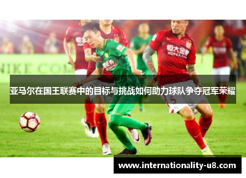 亚马尔在国王联赛中的目标与挑战如何助力球队争夺冠军荣耀