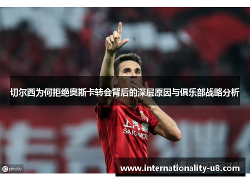 切尔西为何拒绝奥斯卡转会背后的深层原因与俱乐部战略分析
