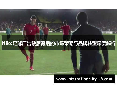 Nike足球广告缺席背后的市场策略与品牌转型深度解析