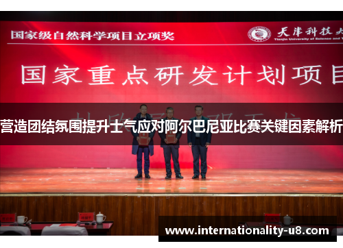营造团结氛围提升士气应对阿尔巴尼亚比赛关键因素解析
