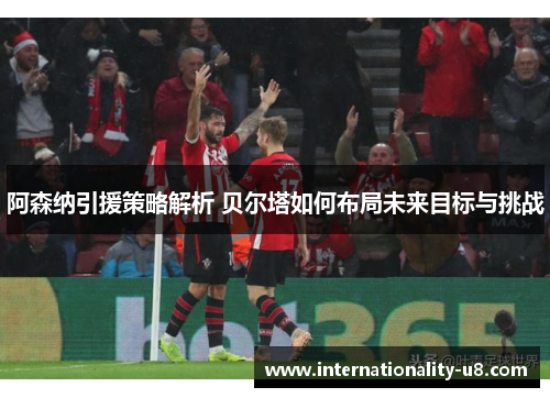 阿森纳引援策略解析 贝尔塔如何布局未来目标与挑战